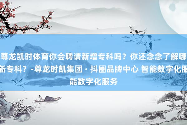 尊龙凯时体育你会聘请新增专科吗？你还念念了解哪些新专科？-尊龙时凯集团 · 抖圈品牌中心 智能数字化服务