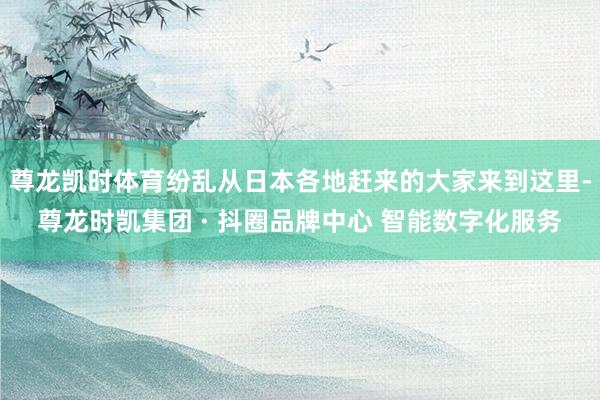 尊龙凯时体育纷乱从日本各地赶来的大家来到这里-尊龙时凯集团 · 抖圈品牌中心 智能数字化服务