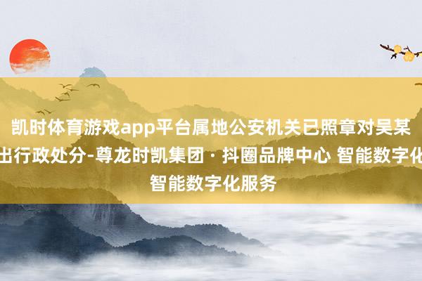 凯时体育游戏app平台属地公安机关已照章对吴某帅作出行政处分-尊龙时凯集团 · 抖圈品牌中心 智能数字化服务