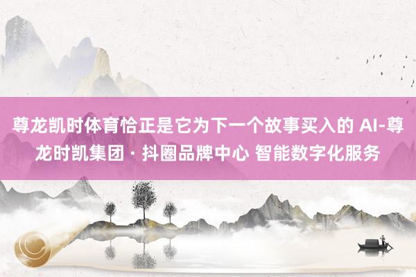 尊龙凯时体育恰正是它为下一个故事买入的 AI-尊龙时凯集团 · 抖圈品牌中心 智能数字化服务