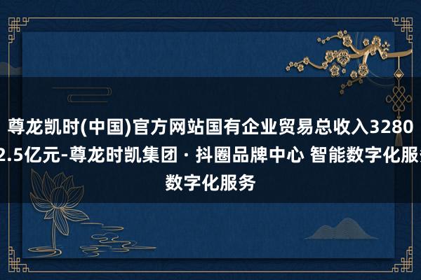 尊龙凯时(中国)官方网站国有企业贸易总收入328062.5亿元-尊龙时凯集团 · 抖圈品牌中心 智能数字化服务