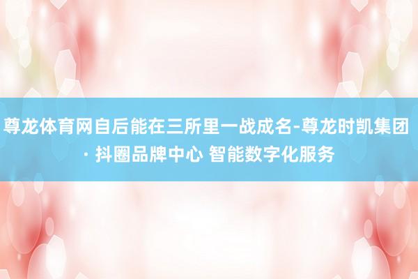 尊龙体育网自后能在三所里一战成名-尊龙时凯集团 · 抖圈品牌中心 智能数字化服务