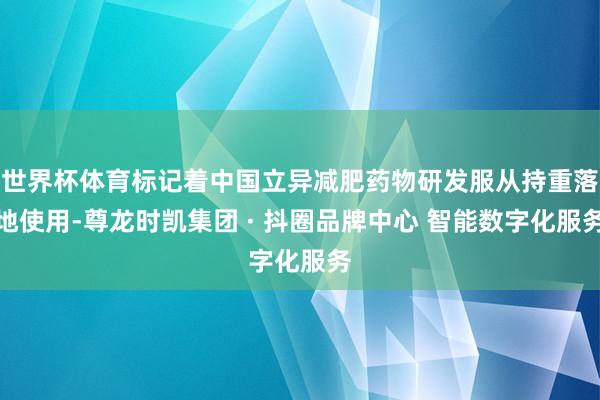 世界杯体育标记着中国立异减肥药物研发服从持重落地使用-尊龙时凯集团 · 抖圈品牌中心 智能数字化服务