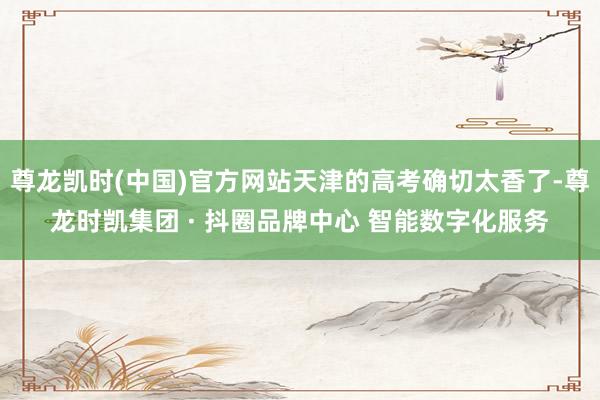 尊龙凯时(中国)官方网站天津的高考确切太香了-尊龙时凯集团 · 抖圈品牌中心 智能数字化服务