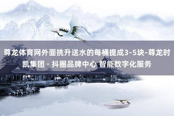尊龙体育网外面挑升送水的每桶提成3-5块-尊龙时凯集团 · 抖圈品牌中心 智能数字化服务