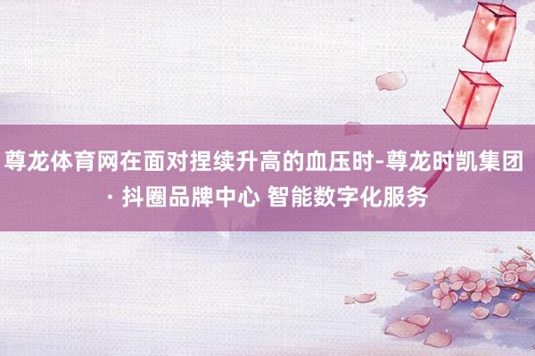 尊龙体育网在面对捏续升高的血压时-尊龙时凯集团 · 抖圈品牌中心 智能数字化服务