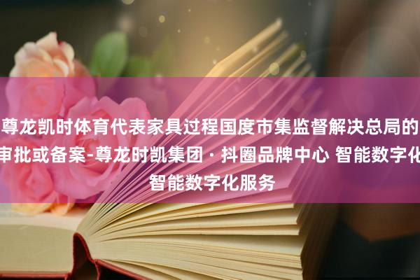 尊龙凯时体育代表家具过程国度市集监督解决总局的审评审批或备案-尊龙时凯集团 · 抖圈品牌中心 智能数字化服务