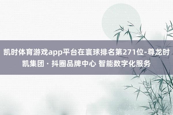 凯时体育游戏app平台在寰球排名第271位-尊龙时凯集团 · 抖圈品牌中心 智能数字化服务
