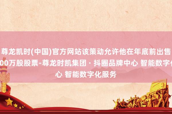 尊龙凯时(中国)官方网站该策动允许他在年底前出售至多600万股股票-尊龙时凯集团 · 抖圈品牌中心 智能数字化服务