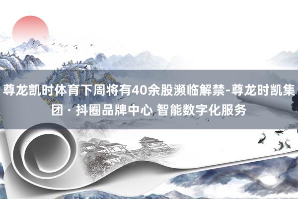 尊龙凯时体育下周将有40余股濒临解禁-尊龙时凯集团 · 抖圈品牌中心 智能数字化服务