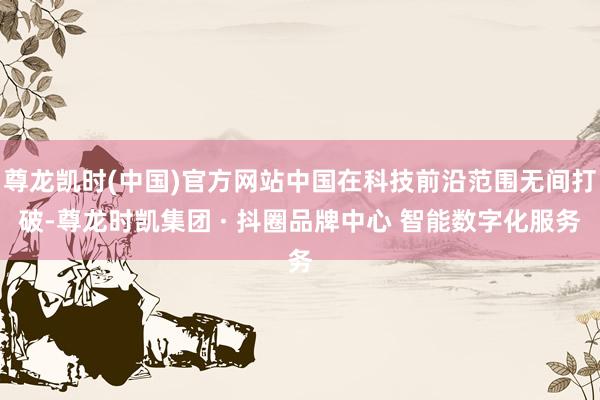 尊龙凯时(中国)官方网站中国在科技前沿范围无间打破-尊龙时凯集团 · 抖圈品牌中心 智能数字化服务