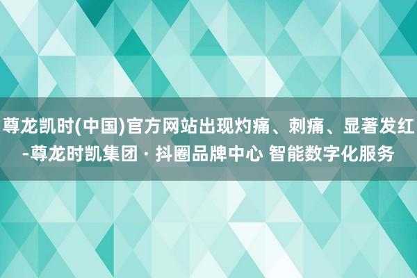 尊龙凯时(中国)官方网站出现灼痛、刺痛、显著发红-尊龙时凯集团 · 抖圈品牌中心 智能数字化服务
