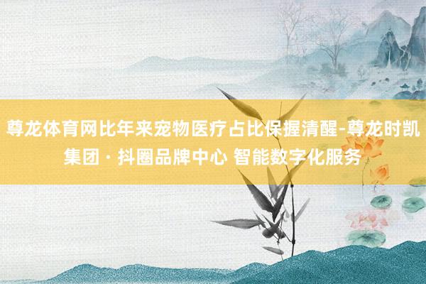 尊龙体育网比年来宠物医疗占比保握清醒-尊龙时凯集团 · 抖圈品牌中心 智能数字化服务