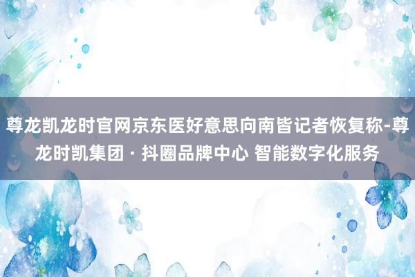 尊龙凯龙时官网京东医好意思向南皆记者恢复称-尊龙时凯集团 · 抖圈品牌中心 智能数字化服务
