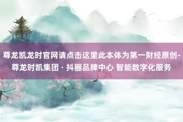 尊龙凯龙时官网请点击这里此本体为第一财经原创-尊龙时凯集团 · 抖圈品牌中心 智能数字化服务