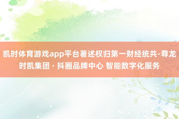 凯时体育游戏app平台著述权归第一财经统共-尊龙时凯集团 · 抖圈品牌中心 智能数字化服务