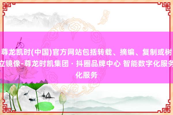 尊龙凯时(中国)官方网站包括转载、摘编、复制或树立镜像-尊龙时凯集团 · 抖圈品牌中心 智能数字化服务