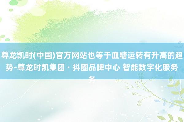 尊龙凯时(中国)官方网站也等于血糖运转有升高的趋势-尊龙时凯集团 · 抖圈品牌中心 智能数字化服务