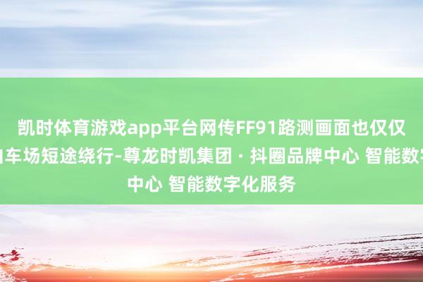 凯时体育游戏app平台网传FF91路测画面也仅仅在厂区泊车场短途绕行-尊龙时凯集团 · 抖圈品牌中心 智能数字化服务