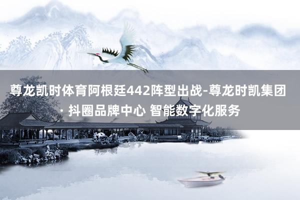 尊龙凯时体育阿根廷442阵型出战-尊龙时凯集团 · 抖圈品牌中心 智能数字化服务