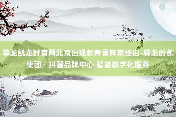 尊龙凯龙时官网北京出现彰着雷阵雨经由-尊龙时凯集团 · 抖圈品牌中心 智能数字化服务