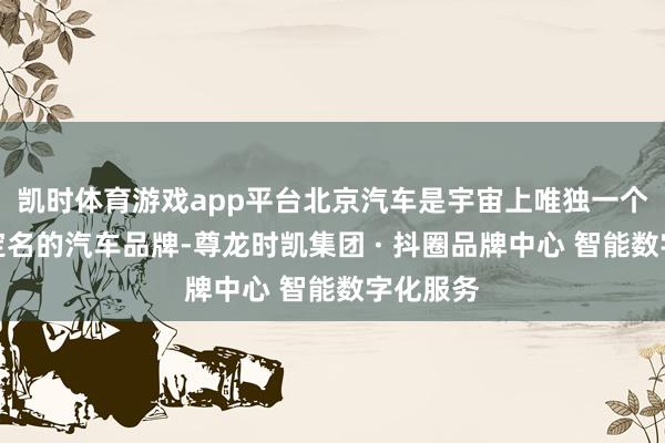 凯时体育游戏app平台北京汽车是宇宙上唯独一个用都门定名的汽车品牌-尊龙时凯集团 · 抖圈品牌中心 智能数字化服务