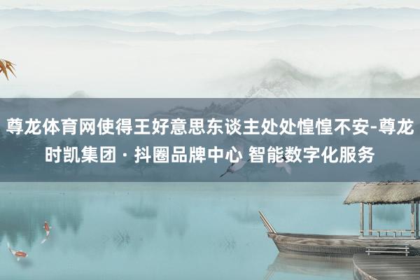 尊龙体育网使得王好意思东谈主处处惶惶不安-尊龙时凯集团 · 抖圈品牌中心 智能数字化服务