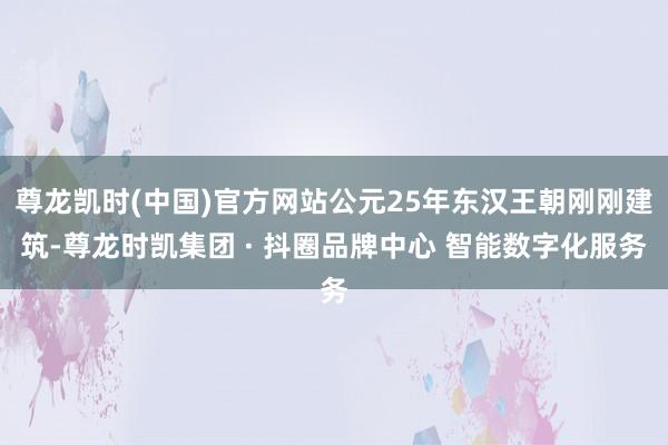 尊龙凯时(中国)官方网站公元25年东汉王朝刚刚建筑-尊龙时凯集团 · 抖圈品牌中心 智能数字化服务