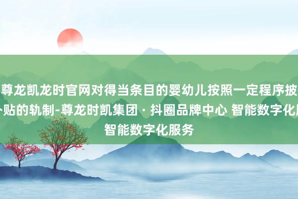 尊龙凯龙时官网对得当条目的婴幼儿按照一定程序披发补贴的轨制-尊龙时凯集团 · 抖圈品牌中心 智能数字化服务