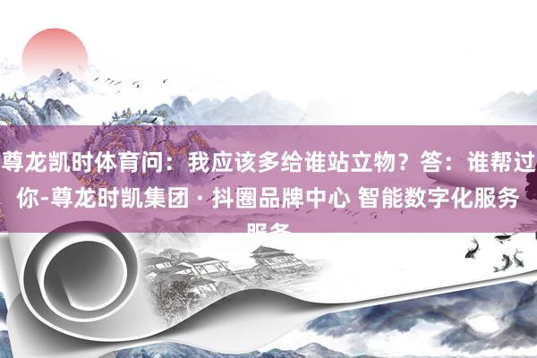 尊龙凯时体育问：我应该多给谁站立物？答：谁帮过你-尊龙时凯集团 · 抖圈品牌中心 智能数字化服务