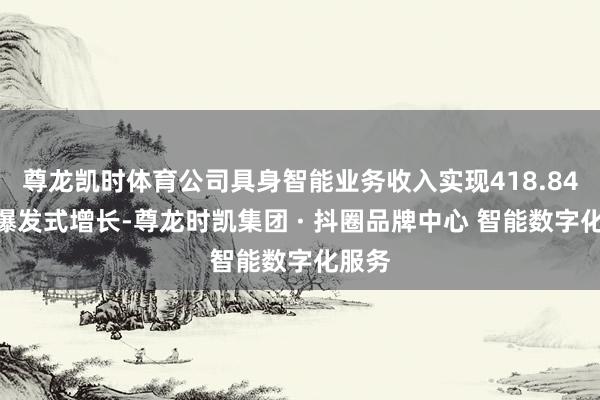 尊龙凯时体育公司具身智能业务收入实现418.84%的爆发式增长-尊龙时凯集团 · 抖圈品牌中心 智能数字化服务