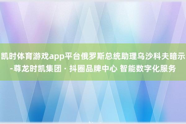 凯时体育游戏app平台俄罗斯总统助理乌沙科夫暗示-尊龙时凯集团 · 抖圈品牌中心 智能数字化服务
