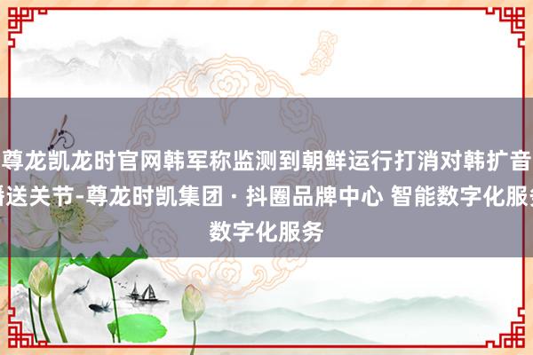 尊龙凯龙时官网韩军称监测到朝鲜运行打消对韩扩音播送关节-尊龙时凯集团 · 抖圈品牌中心 智能数字化服务