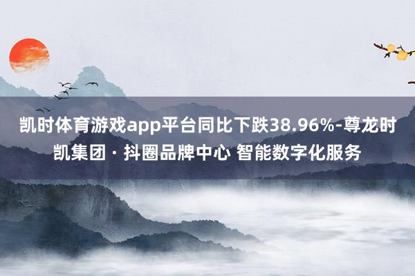 凯时体育游戏app平台同比下跌38.96%-尊龙时凯集团 · 抖圈品牌中心 智能数字化服务