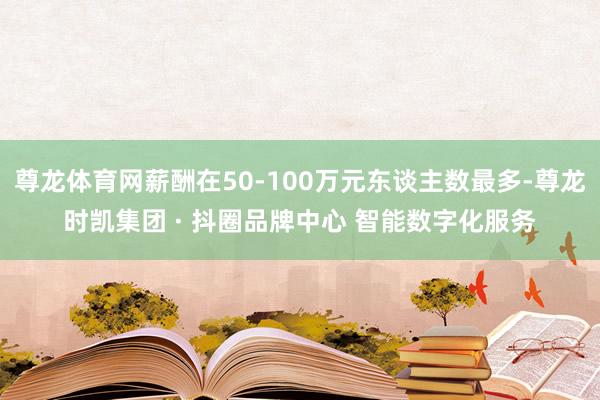 尊龙体育网薪酬在50-100万元东谈主数最多-尊龙时凯集团 · 抖圈品牌中心 智能数字化服务