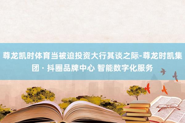 尊龙凯时体育当被迫投资大行其谈之际-尊龙时凯集团 · 抖圈品牌中心 智能数字化服务