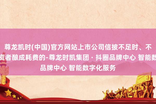 尊龙凯时(中国)官方网站上市公司信披不足时、不准确给投资者酿成耗费的-尊龙时凯集团 · 抖圈品牌中心 智能数字化服务