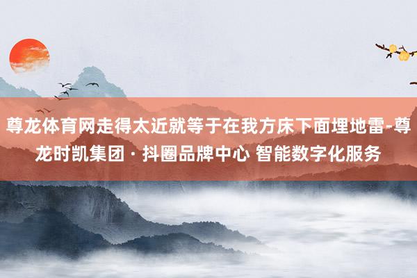 尊龙体育网走得太近就等于在我方床下面埋地雷-尊龙时凯集团 · 抖圈品牌中心 智能数字化服务