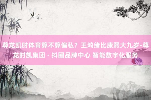 尊龙凯时体育算不算偏私？王鸿绪比康熙大九岁-尊龙时凯集团 · 抖圈品牌中心 智能数字化服务