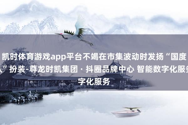 凯时体育游戏app平台不竭在市集波动时发扬“国度队”扮装-尊龙时凯集团 · 抖圈品牌中心 智能数字化服务
