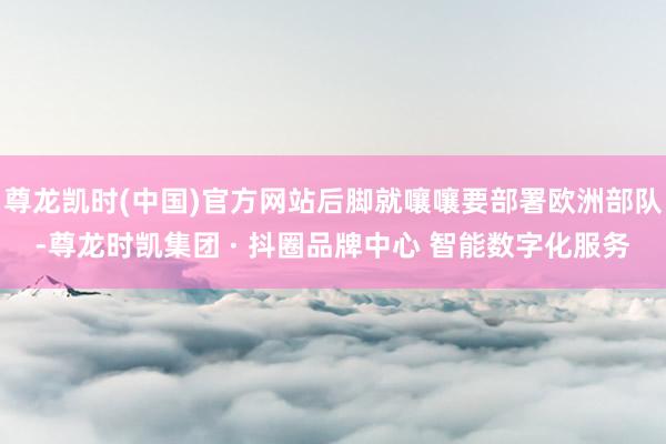 尊龙凯时(中国)官方网站后脚就嚷嚷要部署欧洲部队-尊龙时凯集团 · 抖圈品牌中心 智能数字化服务
