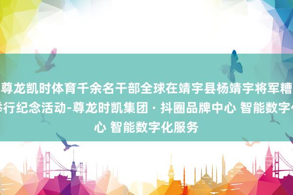 尊龙凯时体育千余名干部全球在靖宇县杨靖宇将军糟跶地举行纪念活动-尊龙时凯集团 · 抖圈品牌中心 智能数字化服务