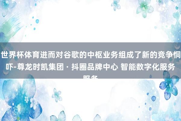世界杯体育进而对谷歌的中枢业务组成了新的竞争恫吓-尊龙时凯集团 · 抖圈品牌中心 智能数字化服务