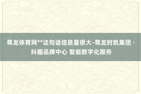 尊龙体育网**这句话信息量很大-尊龙时凯集团 · 抖圈品牌中心 智能数字化服务