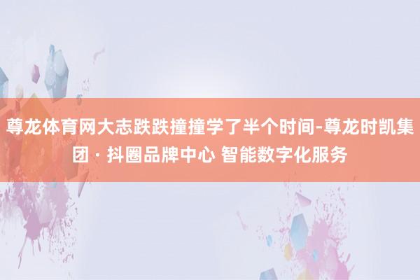 尊龙体育网大志跌跌撞撞学了半个时间-尊龙时凯集团 · 抖圈品牌中心 智能数字化服务
