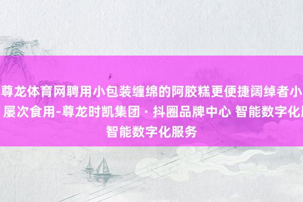 尊龙体育网聘用小包装缠绵的阿胶糕更便捷阔绰者小数、屡次食用-尊龙时凯集团 · 抖圈品牌中心 智能数字化服务
