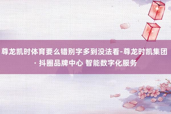 尊龙凯时体育要么错别字多到没法看-尊龙时凯集团 · 抖圈品牌中心 智能数字化服务
