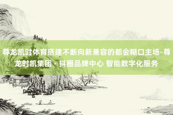 尊龙凯时体育搭建不断向新兼容的都会糊口主场-尊龙时凯集团 · 抖圈品牌中心 智能数字化服务