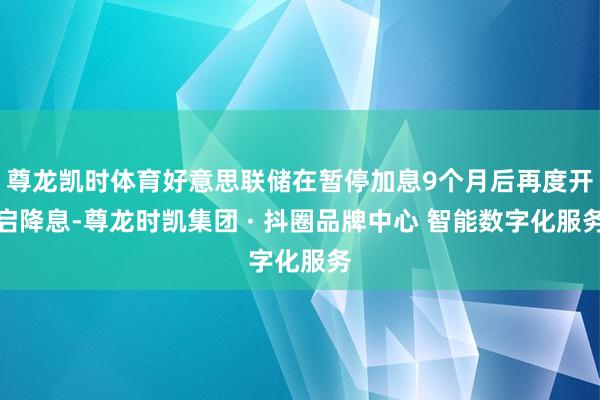 尊龙凯时体育好意思联储在暂停加息9个月后再度开启降息-尊龙时凯集团 · 抖圈品牌中心 智能数字化服务
