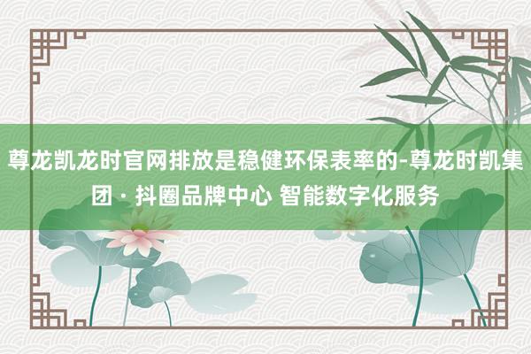 尊龙凯龙时官网排放是稳健环保表率的-尊龙时凯集团 · 抖圈品牌中心 智能数字化服务